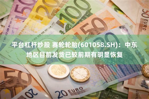 平台杠杆炒股 赛轮轮胎(601058.SH)：中东地区目前发货已较前期有明显恢复