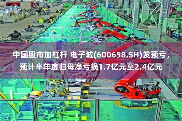 中国股市加杠杆 电子城(600658.SH)发预亏，预计半年度归母净亏损1.7亿元至2.4亿元