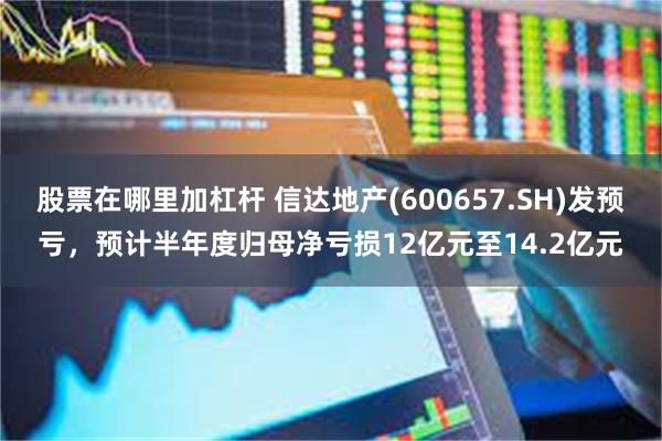 股票在哪里加杠杆 信达地产(600657.SH)发预亏，预计半年度归母净亏损12亿元至14.2亿元