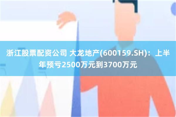 浙江股票配资公司 大龙地产(600159.SH)：上半年预亏2500万元到3700万元