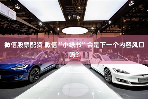 微信股票配资 微信“小绿书”会是下一个内容风口吗？