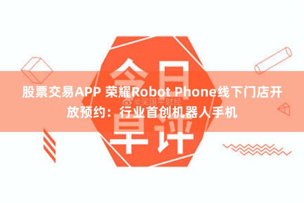 股票交易APP 荣耀Robot Phone线下门店开放预约：行业首创机器人手机
