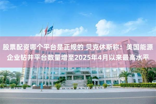 股票配资哪个平台是正规的 贝克休斯称：美国能源企业钻井平台数量增至2025年4月以来最高水平