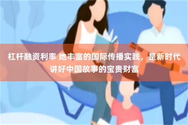 杠杆融资利率 她丰富的国际传播实践，是新时代讲好中国故事的宝贵财富