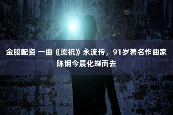 金股配资 一曲《梁祝》永流传，91岁著名作曲家陈钢今晨化蝶而去