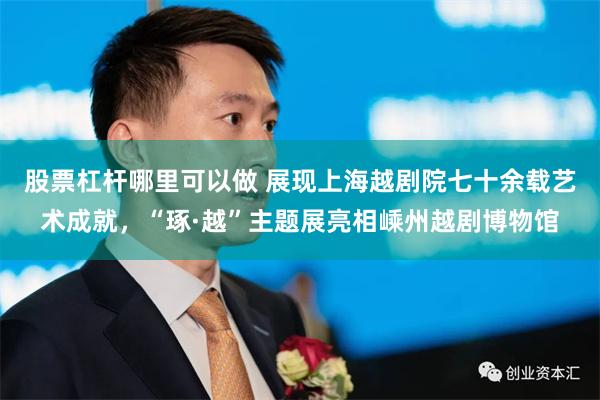 股票杠杆哪里可以做 展现上海越剧院七十余载艺术成就，“琢·越”主题展亮相嵊州越剧博物馆