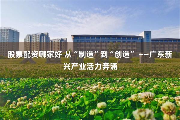 股票配资哪家好 从“制造”到“创造” ——广东新兴产业活力奔涌