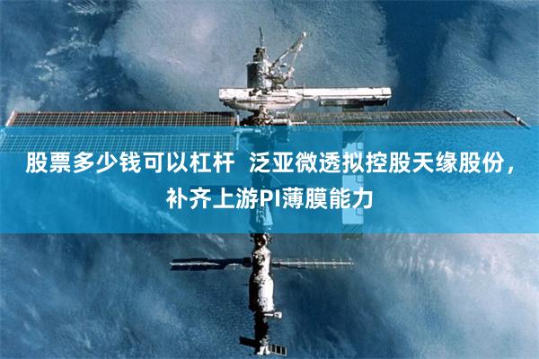 股票多少钱可以杠杆  泛亚微透拟控股天缘股份，补齐上游PI薄膜能力