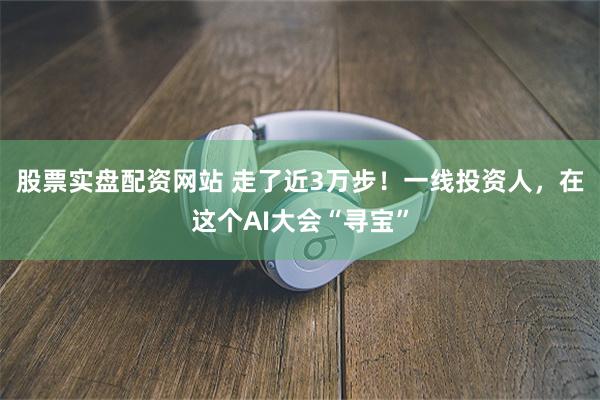 股票实盘配资网站 走了近3万步！一线投资人，在这个AI大会“寻宝”