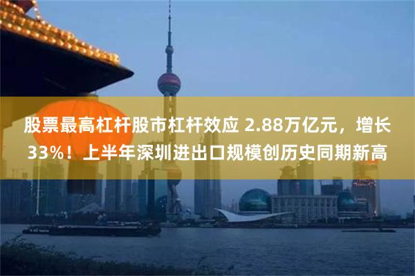 股票最高杠杆股市杠杆效应 2.88万亿元，增长33%！上半年深圳进出口规模创历史同期新高