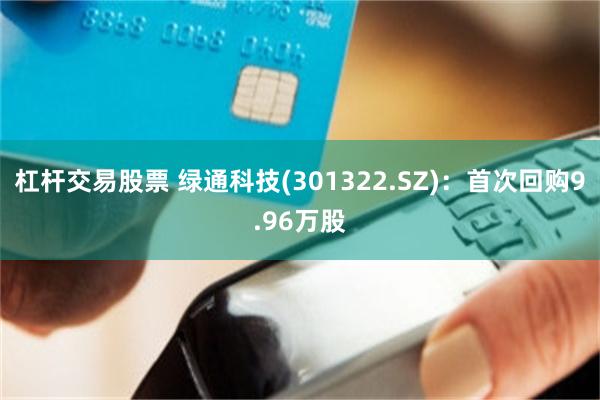 杠杆交易股票 绿通科技(301322.SZ)：首次回购9.96万股