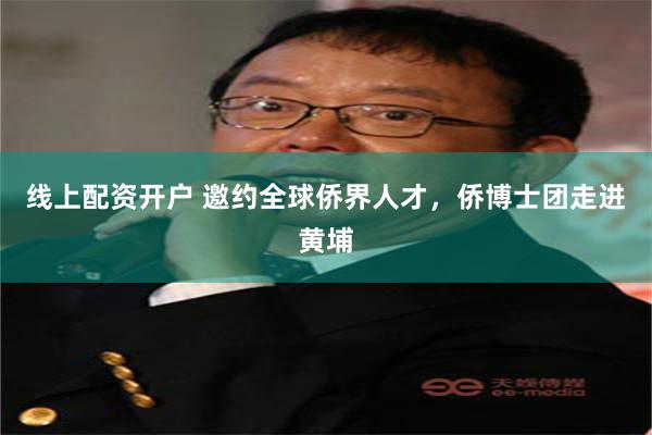 线上配资开户 邀约全球侨界人才，侨博士团走进黄埔