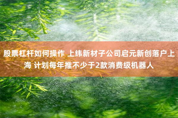 股票杠杆如何操作 上纬新材子公司启元新创落户上海 计划每年推不少于2款消费级机器人