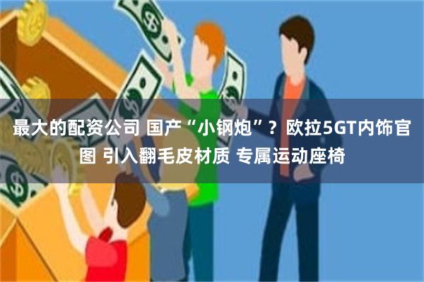 最大的配资公司 国产“小钢炮”？欧拉5GT内饰官图 引入翻毛皮材质 专属运动座椅