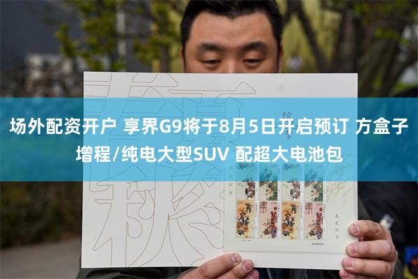 场外配资开户 享界G9将于8月5日开启预订 方盒子增程/纯电大型SUV 配超大电池包