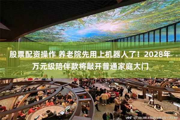 股票配资操作 养老院先用上机器人了！2028年万元级陪伴款将敲开普通家庭大门