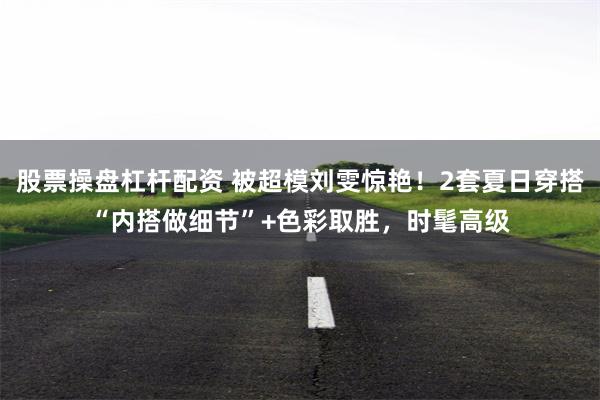 股票操盘杠杆配资 被超模刘雯惊艳！2套夏日穿搭“内搭做细节”+色彩取胜，时髦高级