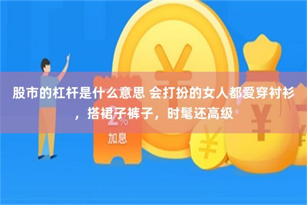 股市的杠杆是什么意思 会打扮的女人都爱穿衬衫，搭裙子裤子，时髦还高级