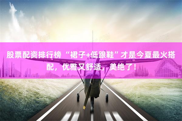 股票配资排行榜 “裙子+低跟鞋”才是今夏最火搭配，优雅又舒适，美绝了！