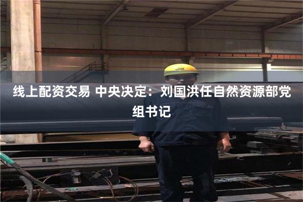 线上配资交易 中央决定：刘国洪任自然资源部党组书记