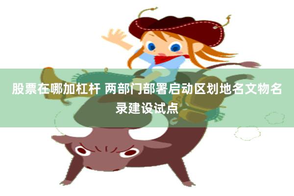 股票在哪加杠杆 两部门部署启动区划地名文物名录建设试点