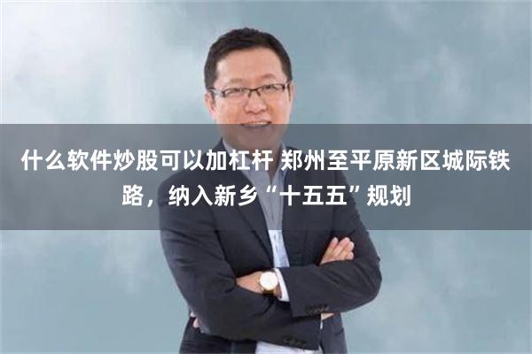 什么软件炒股可以加杠杆 郑州至平原新区城际铁路，纳入新乡“十五五”规划