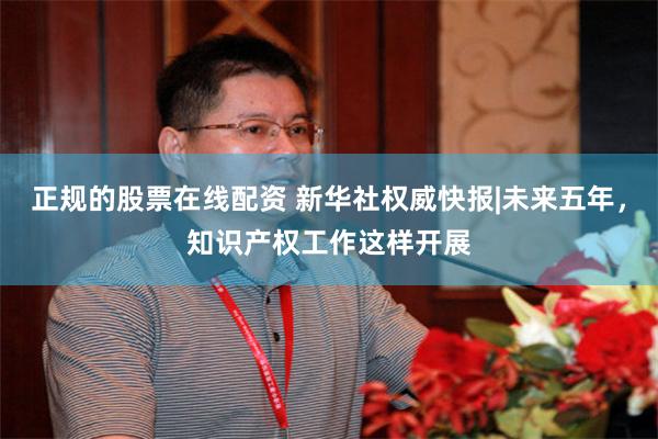 正规的股票在线配资 新华社权威快报|未来五年，知识产权工作这样开展