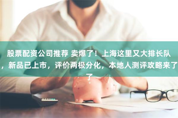 股票配资公司推荐 卖爆了！上海这里又大排长队，新品已上市，评价两极分化，本地人测评攻略来了