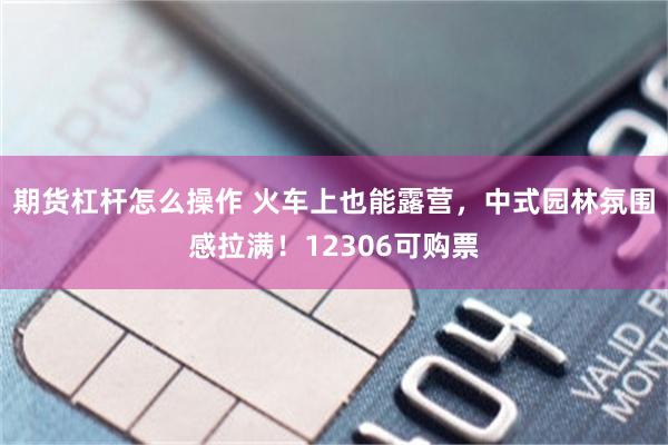 期货杠杆怎么操作 火车上也能露营，中式园林氛围感拉满！12306可购票