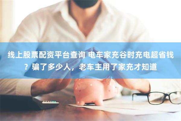 线上股票配资平台查询 电车家充谷时充电超省钱？骗了多少人，老车主用了家充才知道