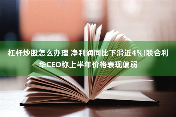杠杆炒股怎么办理 净利润同比下滑近4%!联合利华CEO称上半年价格表现偏弱
