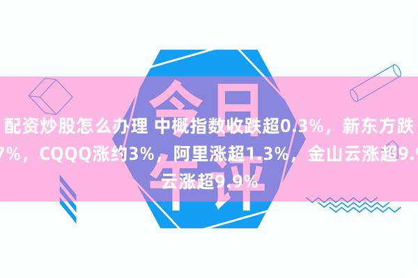 配资炒股怎么办理 中概指数收跌超0.3%，新东方跌4.7%，CQQQ涨约3%，阿里涨超1.3%，金山云涨超9.9%