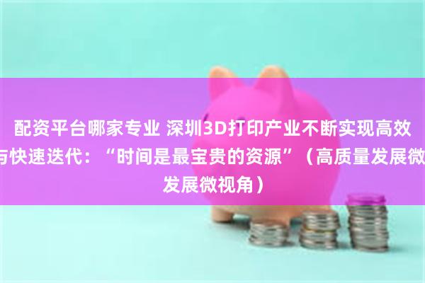 配资平台哪家专业 深圳3D打印产业不断实现高效生产与快速迭代：“时间是最宝贵的资源”（高质量发展微视角）