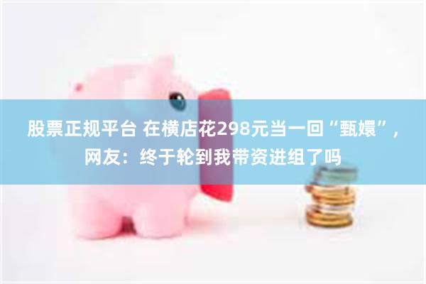 股票正规平台 在横店花298元当一回“甄嬛”，网友：终于轮到我带资进组了吗