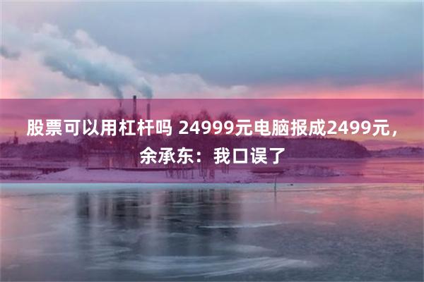 股票可以用杠杆吗 24999元电脑报成2499元，余承东：我口误了