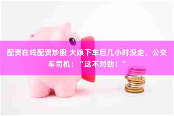 配资在线配资炒股 大娘下车后几小时没走，公交车司机：“这不对劲！”