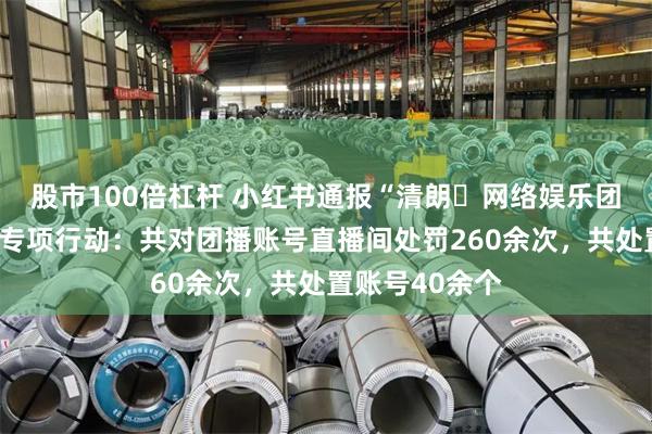 股市100倍杠杆 小红书通报“清朗・网络娱乐团播乱象整治”专项行动：共对团播账号直播间处罚260余次，共处置账号40余个