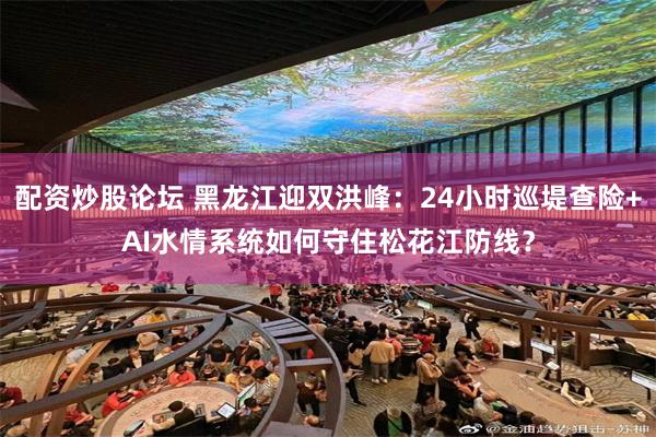 配资炒股论坛 黑龙江迎双洪峰：24小时巡堤查险+AI水情系统如何守住松花江防线？