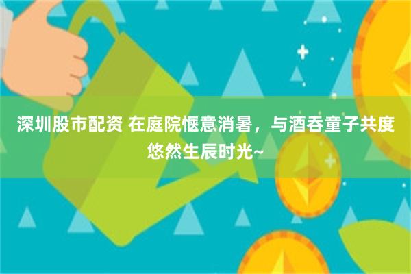 深圳股市配资 在庭院惬意消暑，与酒吞童子共度悠然生辰时光~