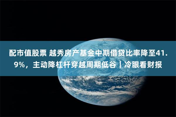 配市值股票 越秀房产基金中期借贷比率降至41.9%，主动降杠杆穿越周期低谷｜冷眼看财报