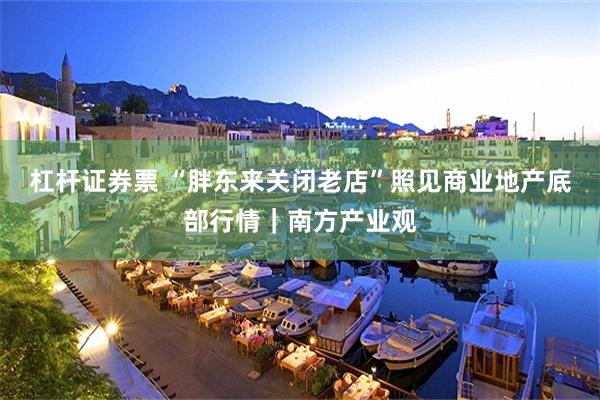 杠杆证券票 “胖东来关闭老店”照见商业地产底部行情｜南方产业观