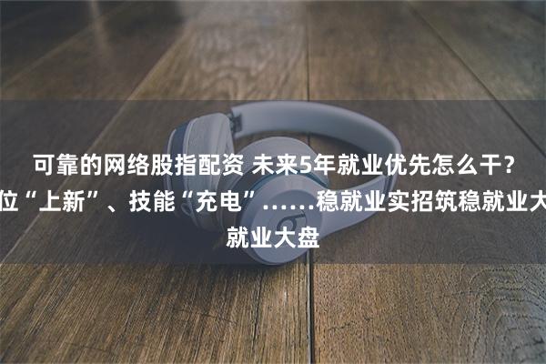 可靠的网络股指配资 未来5年就业优先怎么干？岗位“上新”、技能“充电”……稳就业实招筑稳就业大盘