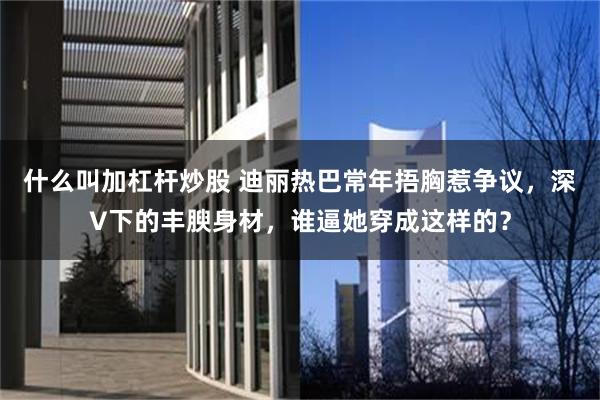 什么叫加杠杆炒股 迪丽热巴常年捂胸惹争议，深V下的丰腴身材，谁逼她穿成这样的？