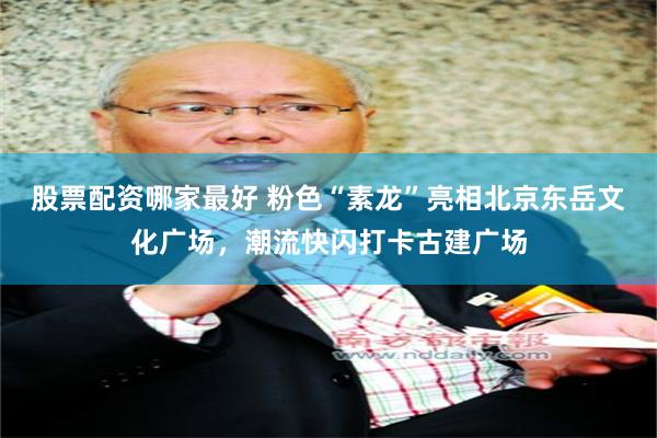 股票配资哪家最好 粉色“素龙”亮相北京东岳文化广场，潮流快闪打卡古建广场