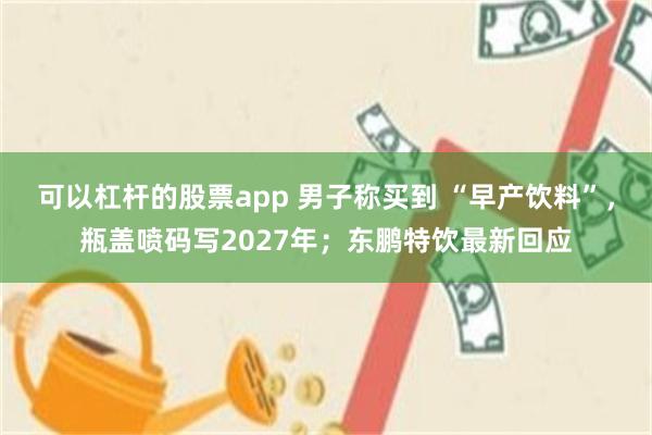 可以杠杆的股票app 男子称买到 “早产饮料”，瓶盖喷码写2027年；东鹏特饮最新回应