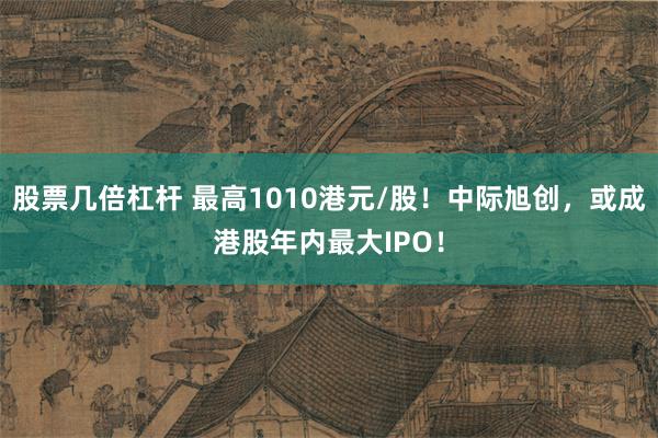 股票几倍杠杆 最高1010港元/股！中际旭创，或成港股年内最大IPO！