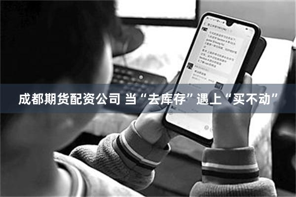 成都期货配资公司 当“去库存”遇上“买不动”